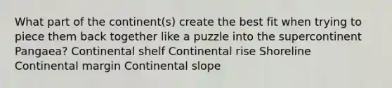 What part of the continent(s) create the best fit when trying to piece them back together like a puzzle into the supercontinent Pangaea? Continental shelf Continental rise Shoreline Continental margin Continental slope