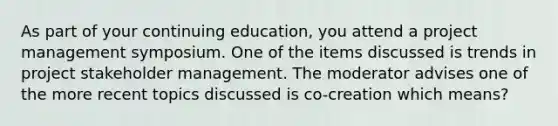 As part of your continuing education, you attend a project management symposium. One of the items discussed is trends in project stakeholder management. The moderator advises one of the more recent topics discussed is co-creation which means?