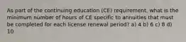 As part of the continuing education (CE) requirement, what is the minimum number of hours of CE specific to annuities that must be completed for each license renewal period? a) 4 b) 6 c) 8 d) 10