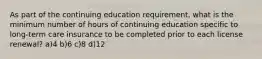 As part of the continuing education requirement, what is the minimum number of hours of continuing education specific to long-term care insurance to be completed prior to each license renewal? a)4 b)6 c)8 d)12