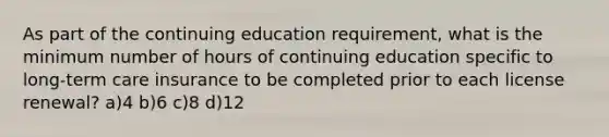 As part of the continuing education requirement, what is the minimum number of hours of continuing education specific to long-term care insurance to be completed prior to each license renewal? a)4 b)6 c)8 d)12