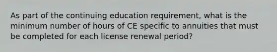 As part of the continuing education requirement, what is the minimum number of hours of CE specific to annuities that must be completed for each license renewal period?