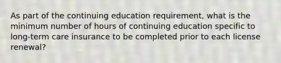 As part of the continuing education requirement, what is the minimum number of hours of continuing education specific to long-term care insurance to be completed prior to each license renewal?