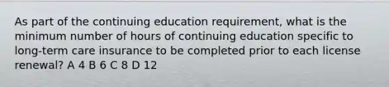 As part of the continuing education requirement, what is the minimum number of hours of continuing education specific to long-term care insurance to be completed prior to each license renewal? A 4 B 6 C 8 D 12