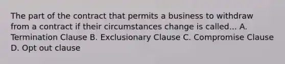 The part of the contract that permits a business to withdraw from a contract if their circumstances change is called... A. Termination Clause B. Exclusionary Clause C. Compromise Clause D. Opt out clause