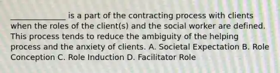 ______________ is a part of the contracting process with clients when the roles of the client(s) and the social worker are defined. This process tends to reduce the ambiguity of the helping process and the anxiety of clients. A. Societal Expectation B. Role Conception C. Role Induction D. Facilitator Role