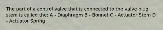 The part of a control valve that is connected to the valve plug stem is called the: A - Diaphragm B - Bonnet C - Actuator Stem D - Actuator Spring