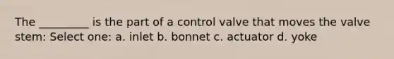 The _________ is the part of a control valve that moves the valve stem: Select one: a. inlet b. bonnet c. actuator d. yoke