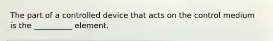 The part of a controlled device that acts on the control medium is the __________ element.