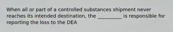 When all or part of a controlled substances shipment never reaches its intended destination, the __________ is responsible for reporting the loss to the DEA