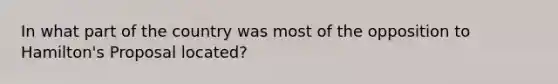 In what part of the country was most of the opposition to Hamilton's Proposal located?