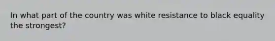 In what part of the country was white resistance to black equality the strongest?