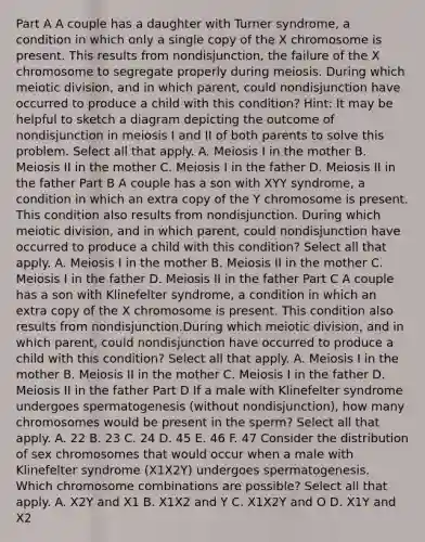 Part A A couple has a daughter with Turner syndrome, a condition in which only a single copy of the X chromosome is present. This results from nondisjunction, the failure of the X chromosome to segregate properly during meiosis. During which meiotic division, and in which parent, could nondisjunction have occurred to produce a child with this condition? Hint: It may be helpful to sketch a diagram depicting the outcome of nondisjunction in meiosis I and II of both parents to solve this problem. Select all that apply. A. Meiosis I in the mother B. Meiosis II in the mother C. Meiosis I in the father D. Meiosis II in the father Part B A couple has a son with XYY syndrome, a condition in which an extra copy of the Y chromosome is present. This condition also results from nondisjunction. During which meiotic division, and in which parent, could nondisjunction have occurred to produce a child with this condition? Select all that apply. A. Meiosis I in the mother B. Meiosis II in the mother C. Meiosis I in the father D. Meiosis II in the father Part C A couple has a son with Klinefelter syndrome, a condition in which an extra copy of the X chromosome is present. This condition also results from nondisjunction.During which meiotic division, and in which parent, could nondisjunction have occurred to produce a child with this condition? Select all that apply. A. Meiosis I in the mother B. Meiosis II in the mother C. Meiosis I in the father D. Meiosis II in the father Part D If a male with Klinefelter syndrome undergoes spermatogenesis (without nondisjunction), how many chromosomes would be present in the sperm? Select all that apply. A. 22 B. 23 C. 24 D. 45 E. 46 F. 47 Consider the distribution of sex chromosomes that would occur when a male with Klinefelter syndrome (X1X2Y) undergoes spermatogenesis. Which chromosome combinations are possible? Select all that apply. A. X2Y and X1 B. X1X2 and Y C. X1X2Y and O D. X1Y and X2