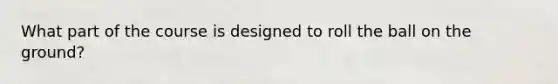 What part of the course is designed to roll the ball on the ground?