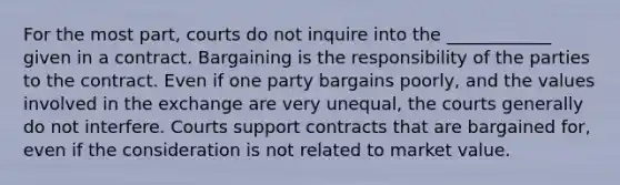 For the most part, courts do not inquire into the ____________ given in a contract. Bargaining is the responsibility of the parties to the contract. Even if one party bargains poorly, and the values involved in the exchange are very unequal, the courts generally do not interfere. Courts support contracts that are bargained for, even if the consideration is not related to market value.