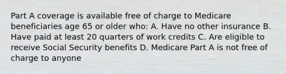 Part A coverage is available free of charge to Medicare beneficiaries age 65 or older who: A. Have no other insurance B. Have paid at least 20 quarters of work credits C. Are eligible to receive Social Security benefits D. Medicare Part A is not free of charge to anyone