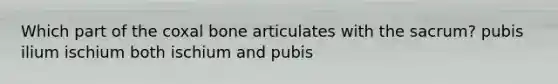 Which part of the coxal bone articulates with the sacrum? pubis ilium ischium both ischium and pubis