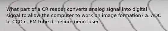 What part of a CR reader converts analog signal into digital signal to allow the computer to work on image formation? a. ADC b. CCD c. PM tube d. helium neon laser