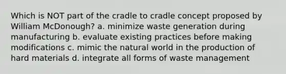 Which is NOT part of the cradle to cradle concept proposed by William McDonough? a. minimize waste generation during manufacturing b. evaluate existing practices before making modifications c. mimic the natural world in the production of hard materials d. integrate all forms of waste management