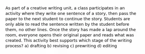 As part of a creative writing unit, a class participates in an activity where they write one sentence of a story, then pass the paper to the next student to continue the story. Students are only able to read the sentence written by the student before them, no other lines. Once the story has made a lap around the room, everyone opens their original paper and reads what was created. This activity best supports which stage of the writing process? a) drafting b) revising c) prewriting d) editing