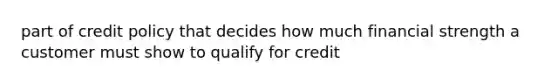 part of credit policy that decides how much financial strength a customer must show to qualify for credit