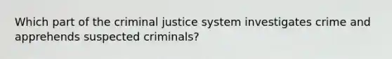 Which part of the criminal justice system investigates crime and apprehends suspected criminals?