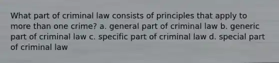 What part of criminal law consists of principles that apply to more than one crime? a. general part of criminal law b. generic part of criminal law c. specific part of criminal law d. special part of criminal law