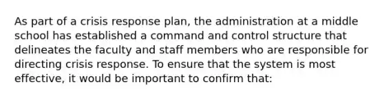 As part of a crisis response plan, the administration at a middle school has established a command and control structure that delineates the faculty and staff members who are responsible for directing crisis response. To ensure that the system is most effective, it would be important to confirm that: