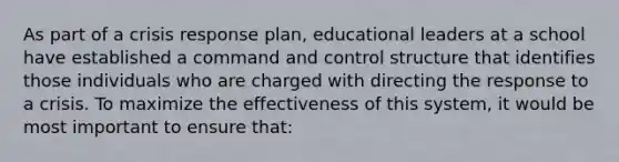 As part of a crisis response plan, educational leaders at a school have established a command and control structure that identifies those individuals who are charged with directing the response to a crisis. To maximize the effectiveness of this system, it would be most important to ensure that: