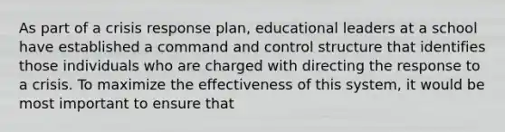 As part of a crisis response plan, educational leaders at a school have established a command and control structure that identifies those individuals who are charged with directing the response to a crisis. To maximize the effectiveness of this system, it would be most important to ensure that