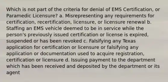 Which is not part of the criteria for denial of EMS Certification, or Paramedic Licensure? a. Misrepresenting any requirements for certification, recertification, licensure, or licensure renewal b. Staffing an EMS vehicle deemed to be in service while the person's previously issued certification or license is expired, suspended or has been revoked c. Falsifying any Texas application for certification or licensure or falsifying any application or documentation used to acquire registration, certification or licensure d. Issuing payment to the department which has been received and deposited by the department or its agent