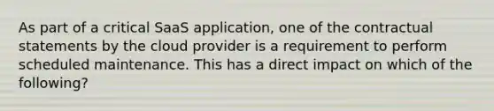 As part of a critical SaaS application, one of the contractual statements by the cloud provider is a requirement to perform scheduled maintenance. This has a direct impact on which of the following?