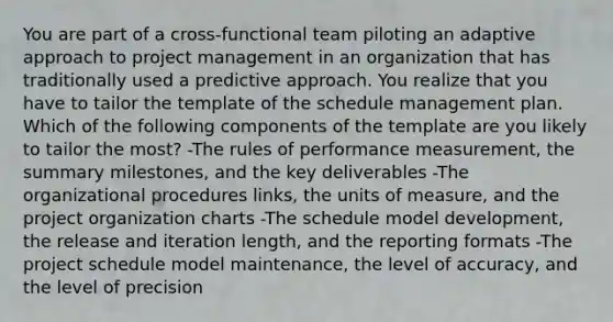 You are part of a cross-functional team piloting an adaptive approach to project management in an organization that has traditionally used a predictive approach. You realize that you have to tailor the template of the schedule management plan. Which of the following components of the template are you likely to tailor the most? -The rules of performance measurement, the summary milestones, and the key deliverables -The organizational procedures links, the units of measure, and the project organization charts -The schedule model development, the release and iteration length, and the reporting formats -The project schedule model maintenance, the level of accuracy, and the level of precision