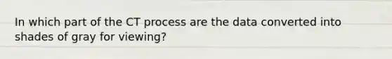 In which part of the CT process are the data converted into shades of gray for viewing?