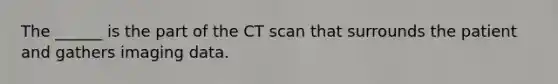 The ______ is the part of the CT scan that surrounds the patient and gathers imaging data.