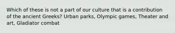 Which of these is not a part of our culture that is a contribution of the ancient Greeks? Urban parks, Olympic games, Theater and art, Gladiator combat