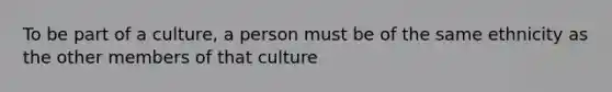 To be part of a culture, a person must be of the same ethnicity as the other members of that culture