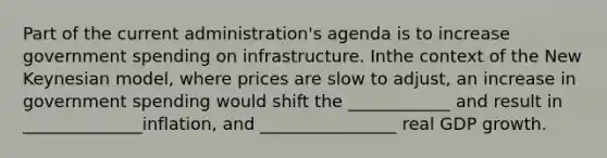 Part of the current administration's agenda is to increase government spending on infrastructure. Inthe context of the New Keynesian model, where prices are slow to adjust, an increase in government spending would shift the ____________ and result in ______________inflation, and ________________ real GDP growth.