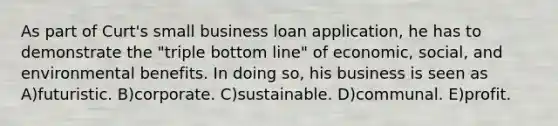 As part of Curt's small business loan application, he has to demonstrate the "triple bottom line" of economic, social, and environmental benefits. In doing so, his business is seen as A)futuristic. B)corporate. C)sustainable. D)communal. E)profit.