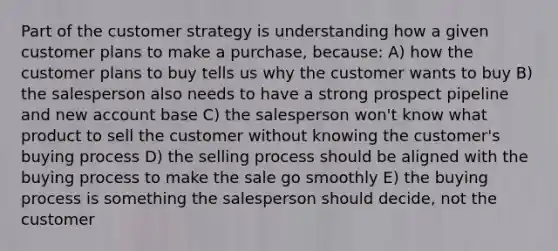 Part of the customer strategy is understanding how a given customer plans to make a purchase, because: A) how the customer plans to buy tells us why the customer wants to buy B) the salesperson also needs to have a strong prospect pipeline and new account base C) the salesperson won't know what product to sell the customer without knowing the customer's buying process D) the selling process should be aligned with the buying process to make the sale go smoothly E) the buying process is something the salesperson should decide, not the customer