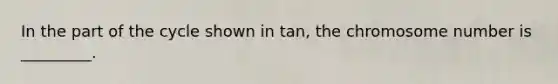 In the part of the cycle shown in tan, the chromosome number is _________.