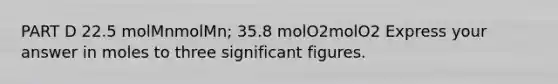 PART D 22.5 molMnmolMn; 35.8 molO2molO2 Express your answer in moles to three significant figures.