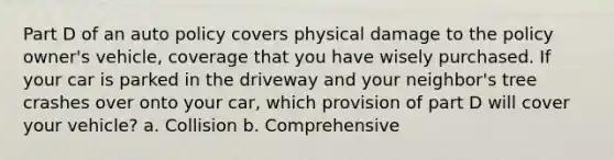 Part D of an auto policy covers physical damage to the policy owner's vehicle, coverage that you have wisely purchased. If your car is parked in the driveway and your neighbor's tree crashes over onto your car, which provision of part D will cover your vehicle? a. Collision b. Comprehensive