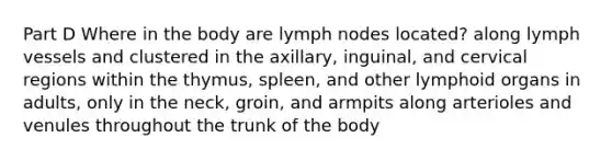 Part D Where in the body are lymph nodes located? along lymph vessels and clustered in the axillary, inguinal, and cervical regions within the thymus, spleen, and other lymphoid organs in adults, only in the neck, groin, and armpits along arterioles and venules throughout the trunk of the body