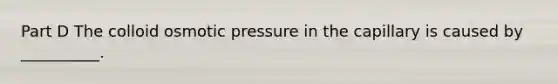 Part D The colloid osmotic pressure in the capillary is caused by __________.