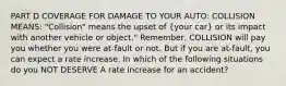 PART D COVERAGE FOR DAMAGE TO YOUR AUTO: COLLISION MEANS: "Collision" means the upset of (your car) or its impact with another vehicle or object." Remember, COLLISION will pay you whether you were at-fault or not. But if you are at-fault, you can expect a rate increase. In which of the following situations do you NOT DESERVE A rate increase for an accident?