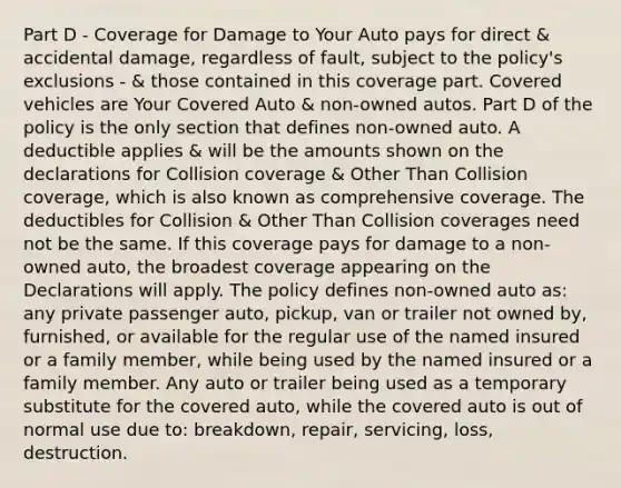 Part D - Coverage for Damage to Your Auto pays for direct & accidental damage, regardless of fault, subject to the policy's exclusions - & those contained in this coverage part. Covered vehicles are Your Covered Auto & non-owned autos. Part D of the policy is the only section that defines non-owned auto. A deductible applies & will be the amounts shown on the declarations for Collision coverage & Other Than Collision coverage, which is also known as comprehensive coverage. The deductibles for Collision & Other Than Collision coverages need not be the same. If this coverage pays for damage to a non-owned auto, the broadest coverage appearing on the Declarations will apply. The policy defines non-owned auto as: any private passenger auto, pickup, van or trailer not owned by, furnished, or available for the regular use of the named insured or a family member, while being used by the named insured or a family member. Any auto or trailer being used as a temporary substitute for the covered auto, while the covered auto is out of normal use due to: breakdown, repair, servicing, loss, destruction.