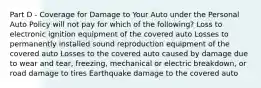 Part D - Coverage for Damage to Your Auto under the Personal Auto Policy will not pay for which of the following? Loss to electronic ignition equipment of the covered auto Losses to permanently installed sound reproduction equipment of the covered auto Losses to the covered auto caused by damage due to wear and tear, freezing, mechanical or electric breakdown, or road damage to tires Earthquake damage to the covered auto