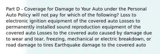 Part D - Coverage for Damage to Your Auto under the Personal Auto Policy will not pay for which of the following? Loss to electronic ignition equipment of the covered auto Losses to permanently installed sound reproduction equipment of the covered auto Losses to the covered auto caused by damage due to wear and tear, freezing, mechanical or electric breakdown, or road damage to tires Earthquake damage to the covered auto