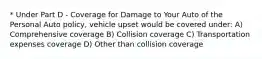 * Under Part D - Coverage for Damage to Your Auto of the Personal Auto policy, vehicle upset would be covered under: A) Comprehensive coverage B) Collision coverage C) Transportation expenses coverage D) Other than collision coverage